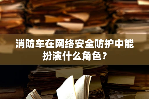 消防车在网络安全防护中能扮演什么角色？
