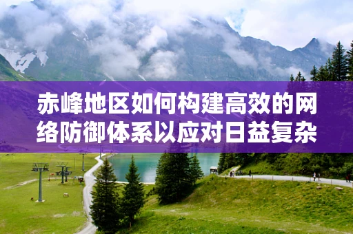 赤峰地区如何构建高效的网络防御体系以应对日益复杂的网络威胁？