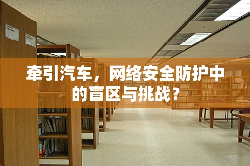 牵引汽车，网络安全防护中的盲区与挑战？