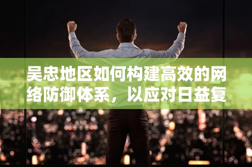 吴忠地区如何构建高效的网络防御体系，以应对日益复杂的网络威胁？