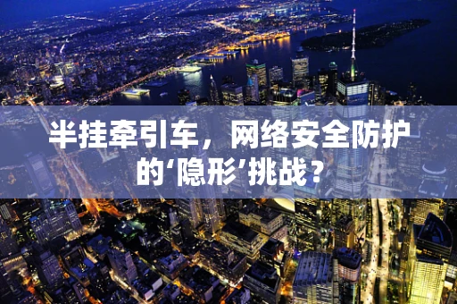 半挂牵引车，网络安全防护的‘隐形’挑战？