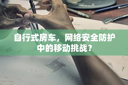 自行式房车，网络安全防护中的移动挑战？