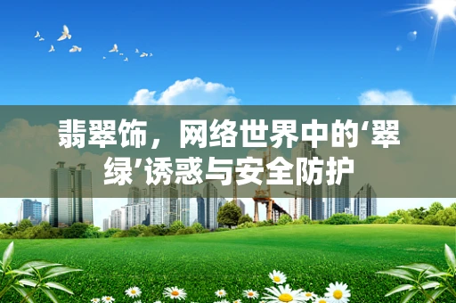 翡翠饰，网络世界中的‘翠绿’诱惑与安全防护
