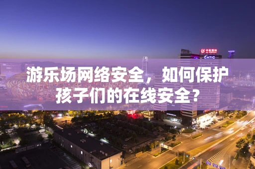 游乐场网络安全，如何保护孩子们的在线安全？