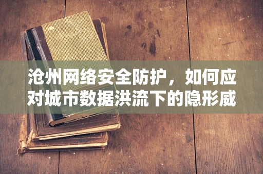 沧州网络安全防护，如何应对城市数据洪流下的隐形威胁？