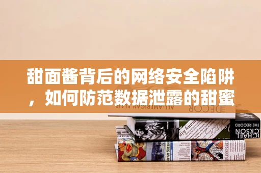 甜面酱背后的网络安全陷阱，如何防范数据泄露的甜蜜诱惑？