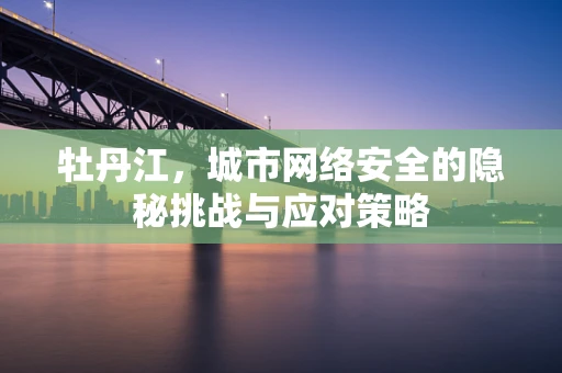 牡丹江，城市网络安全的隐秘挑战与应对策略