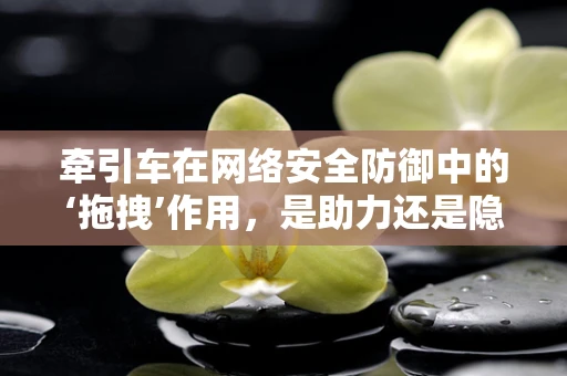牵引车在网络安全防御中的‘拖拽’作用，是助力还是隐患？