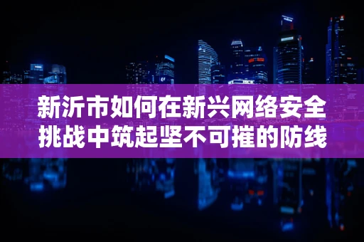 新沂市如何在新兴网络安全挑战中筑起坚不可摧的防线？