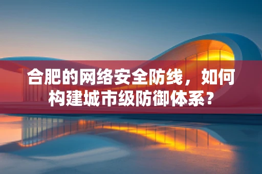 合肥的网络安全防线，如何构建城市级防御体系？