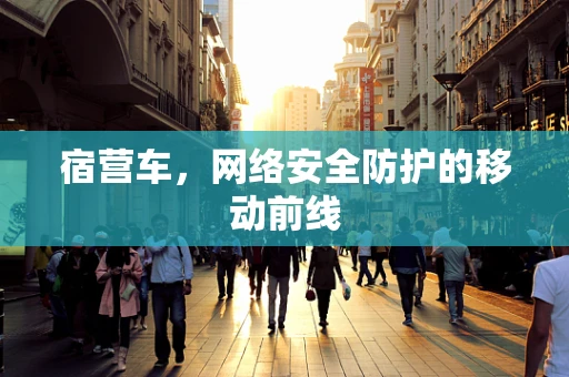 宿营车，网络安全防护的移动前线