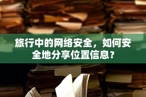 旅行中的网络安全，如何安全地分享位置信息？