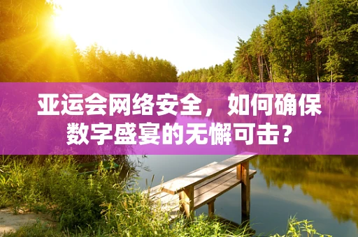 亚运会网络安全，如何确保数字盛宴的无懈可击？