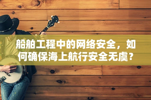 船舶工程中的网络安全，如何确保海上航行安全无虞？