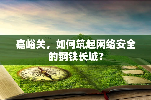 嘉峪关，如何筑起网络安全的钢铁长城？