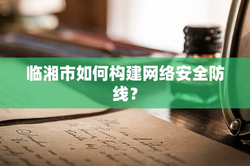 临湘市如何构建网络安全防线？