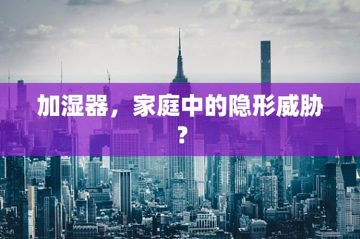 加湿器，家庭中的隐形威胁？
