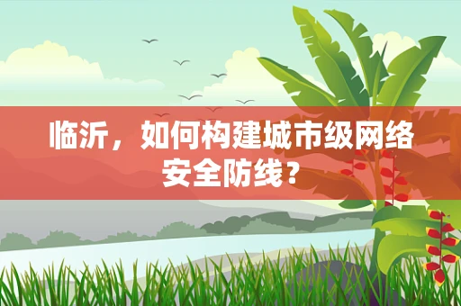 临沂，如何构建城市级网络安全防线？