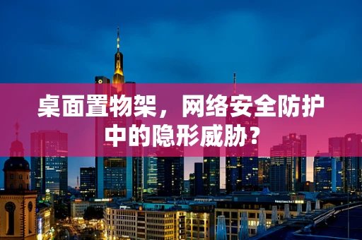桌面置物架，网络安全防护中的隐形威胁？