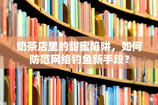 奶茶店里的甜蜜陷阱，如何防范网络钓鱼新手段？