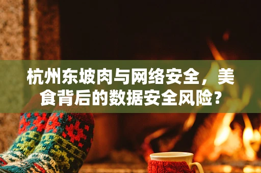 杭州东坡肉与网络安全，美食背后的数据安全风险？