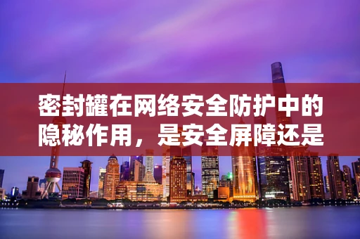 密封罐在网络安全防护中的隐秘作用，是安全屏障还是漏洞隐患？