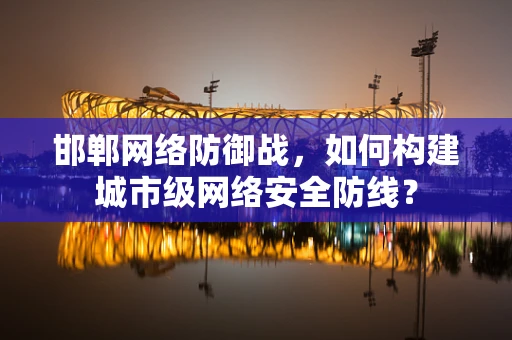 邯郸网络防御战，如何构建城市级网络安全防线？