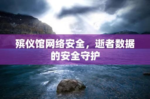 殡仪馆网络安全，逝者数据的安全守护