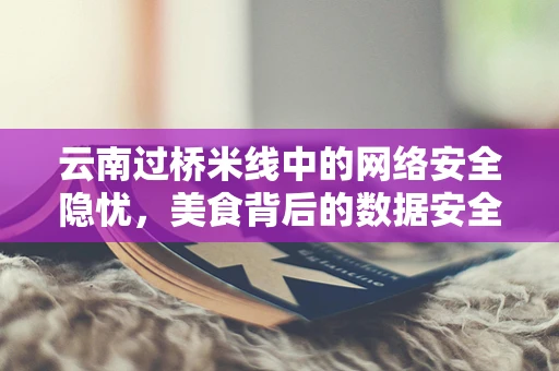 云南过桥米线中的网络安全隐忧，美食背后的数据安全风险