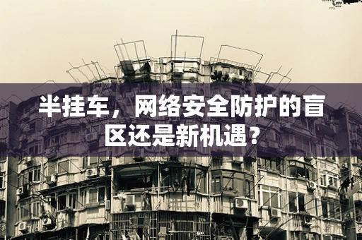 半挂车，网络安全防护的盲区还是新机遇？