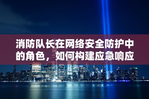消防队长在网络安全防护中的角色，如何构建应急响应的防火墙？