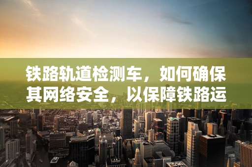 铁路轨道检测车，如何确保其网络安全，以保障铁路运输安全？
