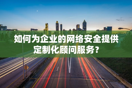如何为企业的网络安全提供定制化顾问服务？