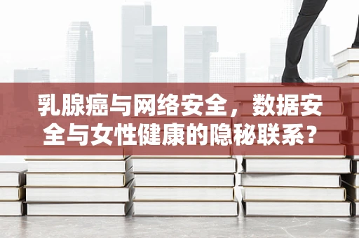 乳腺癌与网络安全，数据安全与女性健康的隐秘联系？