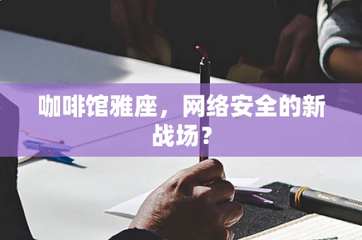 咖啡馆雅座，网络安全的新战场？