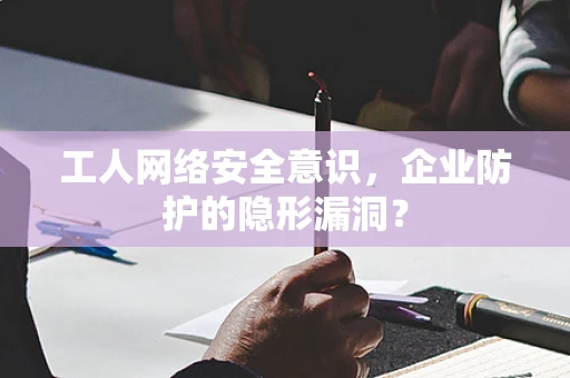 工人网络安全意识，企业防护的隐形漏洞？