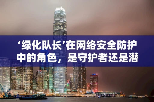 ‘绿化队长’在网络安全防护中的角色，是守护者还是潜在威胁？