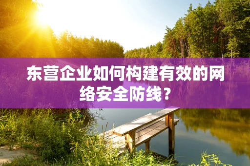 东营企业如何构建有效的网络安全防线？