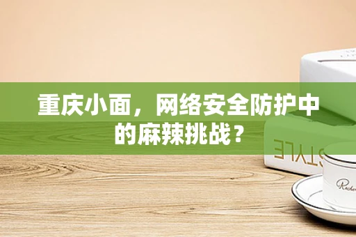重庆小面，网络安全防护中的麻辣挑战？