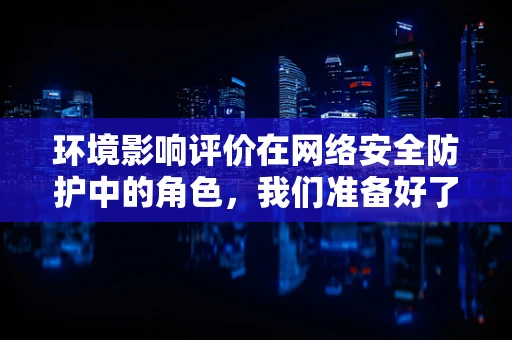 环境影响评价在网络安全防护中的角色，我们准备好了吗？