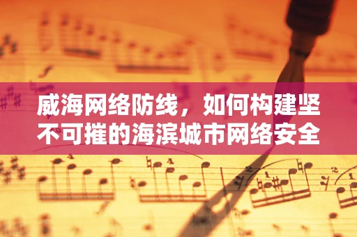 威海网络防线，如何构建坚不可摧的海滨城市网络安全网？