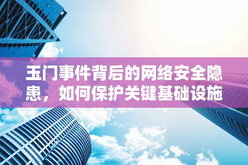玉门事件背后的网络安全隐患，如何保护关键基础设施免受网络攻击？
