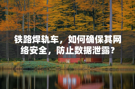 铁路焊轨车，如何确保其网络安全，防止数据泄露？