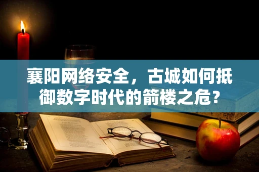 襄阳网络安全，古城如何抵御数字时代的箭楼之危？