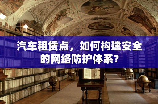 汽车租赁点，如何构建安全的网络防护体系？