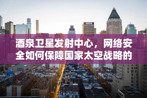 酒泉卫星发射中心，网络安全如何保障国家太空战略的‘隐形盾牌’？