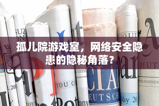 孤儿院游戏室，网络安全隐患的隐秘角落？