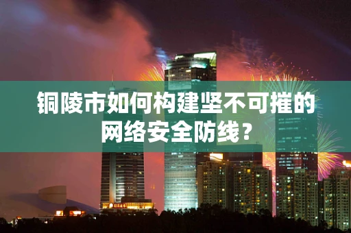 铜陵市如何构建坚不可摧的网络安全防线？