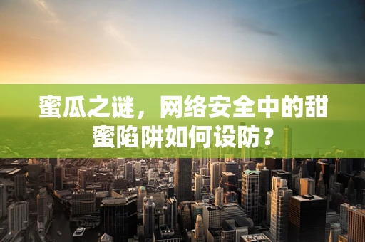 蜜瓜之谜，网络安全中的甜蜜陷阱如何设防？