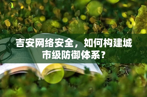 吉安网络安全，如何构建城市级防御体系？